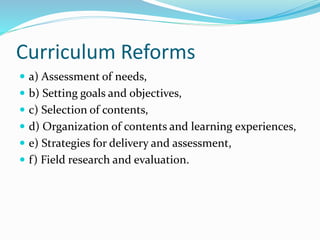 Curriculum Reforms
 a) Assessment of needs,
 b) Setting goals and objectives,
 c) Selection of contents,
 d) Organization of contents and learning experiences,
 e) Strategies for delivery and assessment,
 f) Field research and evaluation.
 