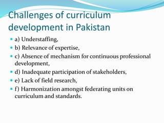 Challenges of curriculum
development in Pakistan
 a) Understaffing,
 b) Relevance of expertise,
 c) Absence of mechanism for continuous professional
development,
 d) Inadequate participation of stakeholders,
 e) Lack of field research,
 f) Harmonization amongst federating units on
curriculum and standards.
 