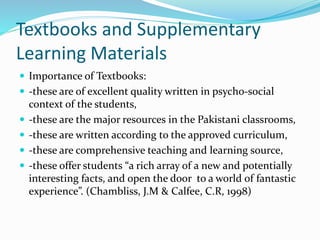 Textbooks and Supplementary
Learning Materials
 Importance of Textbooks:
 -these are of excellent quality written in psycho-social
context of the students,
 -these are the major resources in the Pakistani classrooms,
 -these are written according to the approved curriculum,
 -these are comprehensive teaching and learning source,
 -these offer students “a rich array of a new and potentially
interesting facts, and open the door to a world of fantastic
experience”. (Chambliss, J.M & Calfee, C.R, 1998)
 