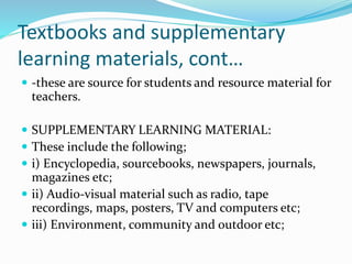 Textbooks and supplementary
learning materials, cont…
 -these are source for students and resource material for
teachers.
 SUPPLEMENTARY LEARNING MATERIAL:
 These include the following;
 i) Encyclopedia, sourcebooks, newspapers, journals,
magazines etc;
 ii) Audio-visual material such as radio, tape
recordings, maps, posters, TV and computers etc;
 iii) Environment, community and outdoor etc;
 