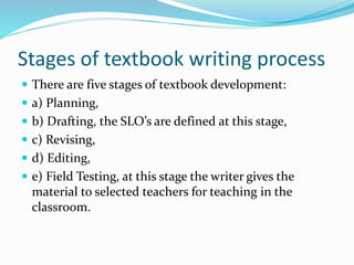 Stages of textbook writing process
 There are five stages of textbook development:
 a) Planning,
 b) Drafting, the SLO’s are defined at this stage,
 c) Revising,
 d) Editing,
 e) Field Testing, at this stage the writer gives the
material to selected teachers for teaching in the
classroom.
 