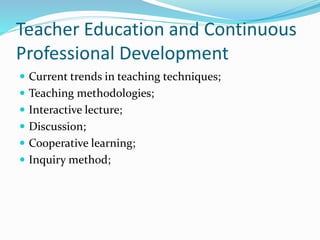 Teacher Education and Continuous
Professional Development
 Current trends in teaching techniques;
 Teaching methodologies;
 Interactive lecture;
 Discussion;
 Cooperative learning;
 Inquiry method;
 