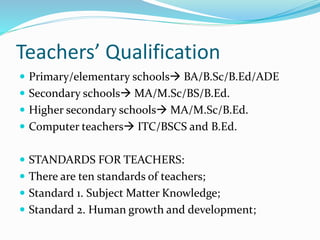 Teachers’ Qualification
 Primary/elementary schools BA/B.Sc/B.Ed/ADE
 Secondary schools MA/M.Sc/BS/B.Ed.
 Higher secondary schools MA/M.Sc/B.Ed.
 Computer teachers ITC/BSCS and B.Ed.
 STANDARDS FOR TEACHERS:
 There are ten standards of teachers;
 Standard 1. Subject Matter Knowledge;
 Standard 2. Human growth and development;
 