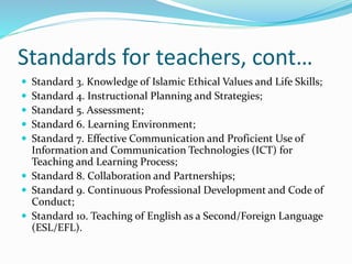 Standards for teachers, cont…
 Standard 3. Knowledge of Islamic Ethical Values and Life Skills;
 Standard 4. Instructional Planning and Strategies;
 Standard 5. Assessment;
 Standard 6. Learning Environment;
 Standard 7. Effective Communication and Proficient Use of
Information and Communication Technologies (ICT) for
Teaching and Learning Process;
 Standard 8. Collaboration and Partnerships;
 Standard 9. Continuous Professional Development and Code of
Conduct;
 Standard 10. Teaching of English as a Second/Foreign Language
(ESL/EFL).
 