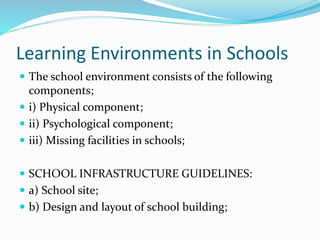 Learning Environments in Schools
 The school environment consists of the following
components;
 i) Physical component;
 ii) Psychological component;
 iii) Missing facilities in schools;
 SCHOOL INFRASTRUCTURE GUIDELINES:
 a) School site;
 b) Design and layout of school building;
 