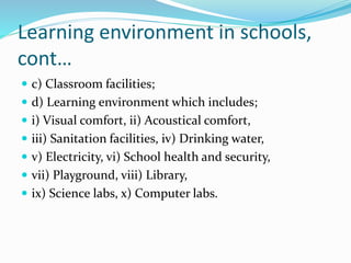 Learning environment in schools,
cont…
 c) Classroom facilities;
 d) Learning environment which includes;
 i) Visual comfort, ii) Acoustical comfort,
 iii) Sanitation facilities, iv) Drinking water,
 v) Electricity, vi) School health and security,
 vii) Playground, viii) Library,
 ix) Science labs, x) Computer labs.
 