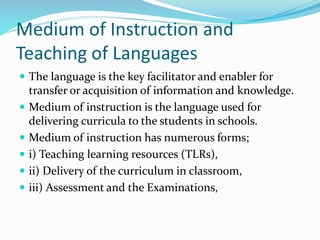 Medium of Instruction and
Teaching of Languages
 The language is the key facilitator and enabler for
transfer or acquisition of information and knowledge.
 Medium of instruction is the language used for
delivering curricula to the students in schools.
 Medium of instruction has numerous forms;
 i) Teaching learning resources (TLRs),
 ii) Delivery of the curriculum in classroom,
 iii) Assessment and the Examinations,
 