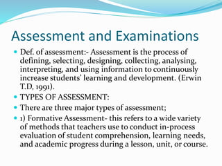 Assessment and Examinations
 Def. of assessment:- Assessment is the process of
defining, selecting, designing, collecting, analysing,
interpreting, and using information to continuously
increase students’ learning and development. (Erwin
T.D, 1991).
 TYPES OF ASSESSMENT:
 There are three major types of assessment;
 1) Formative Assessment- this refers to a wide variety
of methods that teachers use to conduct in-process
evaluation of student comprehension, learning needs,
and academic progress during a lesson, unit, or course.
 