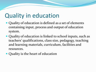 Quality in education
 Quality of education is defined as a set of elements
containing input, process and output of education
system.
 Quality of education is linked to school inputs, such as
teachers’ qualifications, class size, pedagogy, teaching
and learning materials, curriculum, facilities and
resources.
 Quality is the heart of education
 