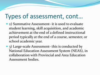 Types of assessment, cont…
 2) Summative Assessment- it is used to evaluate
student learning, skill acquisition, and academic
achievement at the end of a defined instructional
period typically at the end of a course, semester, or
school academic year.
 3) Large-scale Assessment- this is conducted by
National Education Assessment System (NEAS), in
collaboration with Provincial and Area Education
Assessment bodies.
 
