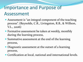 Importance and Purpose of
Assessment
 Assessment is “an integral component of the teaching
process”. (Reynolds, C.R., Livingston, R.B., & Willson,
V.L., 2006)
 Formative assessment be taken at weekly, monthly
during the learning process,
 Summative assessment at the end of the learning
process,
 Diagnostic assessment at the outset of a learning
process,
 Certification at local, national and international levels.
 