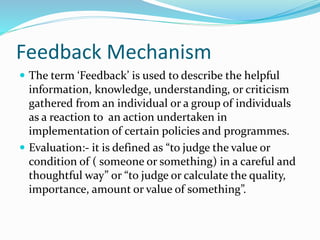 Feedback Mechanism
 The term ‘Feedback’ is used to describe the helpful
information, knowledge, understanding, or criticism
gathered from an individual or a group of individuals
as a reaction to an action undertaken in
implementation of certain policies and programmes.
 Evaluation:- it is defined as “to judge the value or
condition of ( someone or something) in a careful and
thoughtful way” or “to judge or calculate the quality,
importance, amount or value of something”.
 