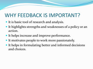 WHY FEEDBACK IS IMPORTANT?
 It is basic tool of research and analysis.
 It highlights strengths and weaknesses of a policy or an
action.
 It helps increase and improve performance.
 It motivates people to work more passionately.
 It helps in formulating better and informed decisions
and choices.
 