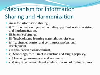 Mechanism for Information
Sharing and Harmonization
 Areas for information sharing;
 i) Curriculum development including appraisal, review, revision,
and implementation,
 ii) Scheme of studies,
 iii) Textbooks and learning materials, policies etc;
 iv) Teachers education and continuous professional
development,
 v) Examination and assessment,
 vi) School age, medium of instruction and language policy,
 vii) Learning environment and resources,
 viii) Any other areas related to education and of mutual interest.
 