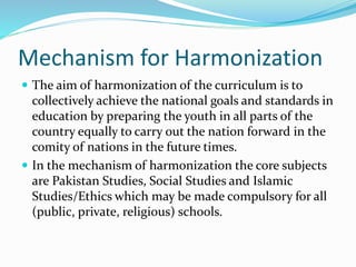 Mechanism for Harmonization
 The aim of harmonization of the curriculum is to
collectively achieve the national goals and standards in
education by preparing the youth in all parts of the
country equally to carry out the nation forward in the
comity of nations in the future times.
 In the mechanism of harmonization the core subjects
are Pakistan Studies, Social Studies and Islamic
Studies/Ethics which may be made compulsory for all
(public, private, religious) schools.
 