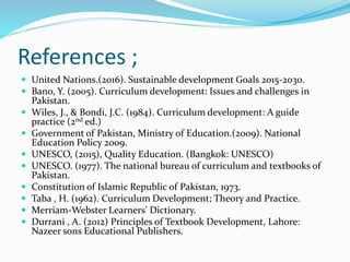 References ;
 United Nations.(2016). Sustainable development Goals 2015-2030.
 Bano, Y. (2005). Curriculum development: Issues and challenges in
Pakistan.
 Wiles, J., & Bondi, J.C. (1984). Curriculum development: A guide
practice (2nd ed.)
 Government of Pakistan, Ministry of Education.(2009). National
Education Policy 2009.
 UNESCO, (2015), Quality Education. (Bangkok: UNESCO)
 UNESCO. (1977). The national bureau of curriculum and textbooks of
Pakistan.
 Constitution of Islamic Republic of Pakistan, 1973.
 Taba , H. (1962). Curriculum Development; Theory and Practice.
 Merriam-Webster Learners’ Dictionary.
 Durrani , A. (2012) Principles of Textbook Development, Lahore:
Nazeer sons Educational Publishers.
 