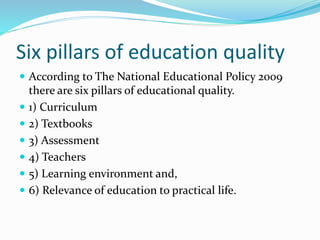 Six pillars of education quality
 According to The National Educational Policy 2009
there are six pillars of educational quality.
 1) Curriculum
 2) Textbooks
 3) Assessment
 4) Teachers
 5) Learning environment and,
 6) Relevance of education to practical life.
 