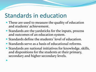 Standards in education
 These are used to measure the quality of education
and students’ achievement.
 Standards are the yardsticks for the inputs, process
and outcomes of an education system.
 Standards define the students’ level of education.
 Standards serve as a basis of educational reforms.
 Standards are national initiatives for knowledge, skills,
and dispositions for the students at their primary,
secondary and higher secondary levels.

 