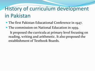 History of curriculum development
in Pakistan
 The first Pakistan Educational Conference in 1947.
 The commission on National Education in 1959.
It proposed the curricula at primary level focusing on
reading, writing and arithmetic. It also proposed the
establishment of Textbook Boards.
 
