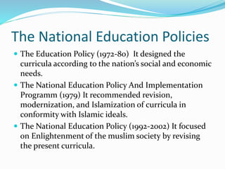 The National Education Policies
 The Education Policy (1972-80) It designed the
curricula according to the nation’s social and economic
needs.
 The National Education Policy And Implementation
Programm (1979) It recommended revision,
modernization, and Islamization of curricula in
conformity with Islamic ideals.
 The National Education Policy (1992-2002) It focused
on Enlightenment of the muslim society by revising
the present curricula.
 