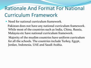 Rationale And Format For National
Curriculum Framework
 Need for national curriculum framework.
Pakistan does not have any national curriculum framework.
While most of the countries such as India, China, Russia,
Malaysia etc have national curriculum framework.
Majority of the muslim countries have uniform curriculum
for all the schools. The countries include Turkey, Egypt,
Jordan, Indonesia, UAE and Saudi Arabia.
 