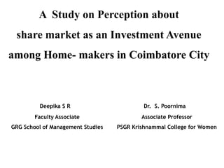 A Study on Perception about
 share market as an Investment Avenue
among Home- makers in Coimbatore City



         Deepika S R a                      Dr. S. Poornima b
        Faculty Associate                  Associate Professor
GRG School of Management Studies   PSGR Krishnammal College for Women
 