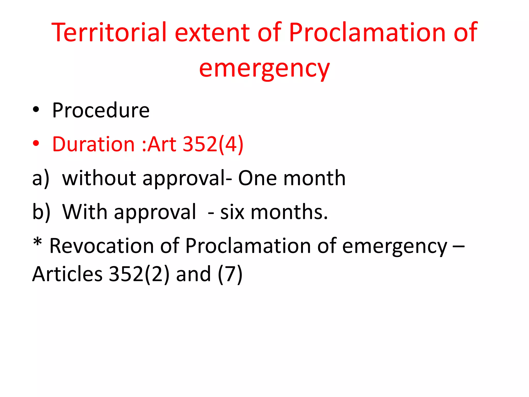 Territorial extent of Proclamation of
emergency
• Procedure
• Duration :Art 352(4)
a) without approval- One month
b) With approval - six months.
* Revocation of Proclamation of emergency –
Articles 352(2) and (7)
 