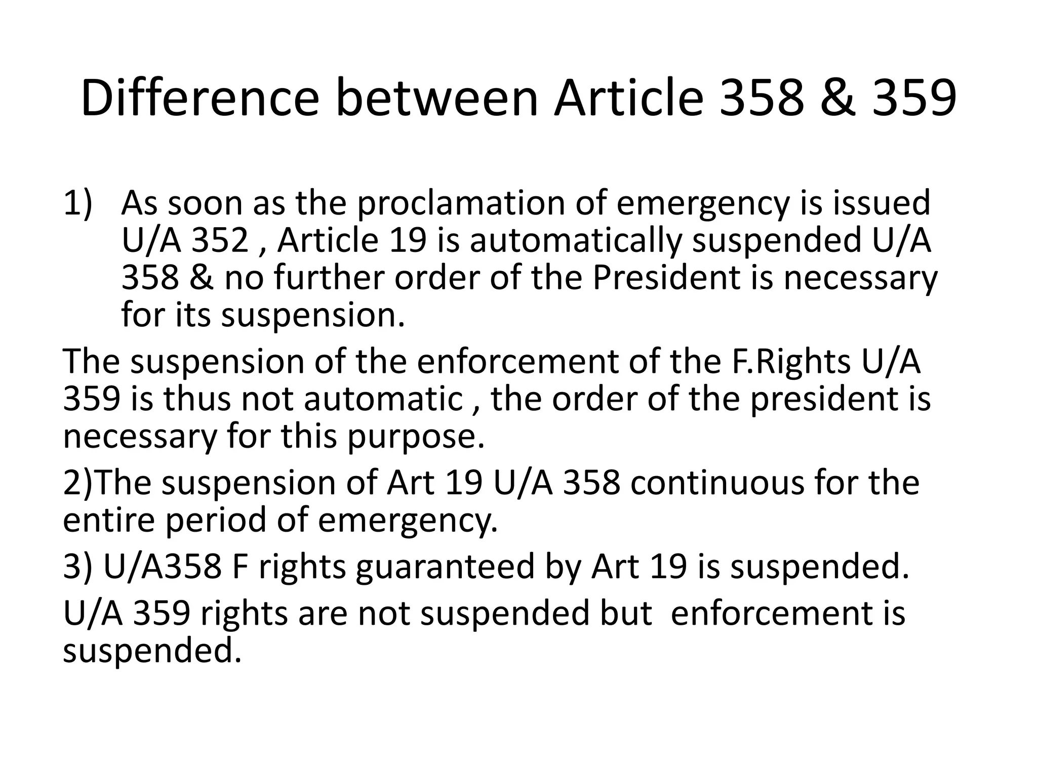 Difference between Article 358 & 359
1) As soon as the proclamation of emergency is issued
U/A 352 , Article 19 is automatically suspended U/A
358 & no further order of the President is necessary
for its suspension.
The suspension of the enforcement of the F.Rights U/A
359 is thus not automatic , the order of the president is
necessary for this purpose.
2)The suspension of Art 19 U/A 358 continuous for the
entire period of emergency.
3) U/A358 F rights guaranteed by Art 19 is suspended.
U/A 359 rights are not suspended but enforcement is
suspended.
 