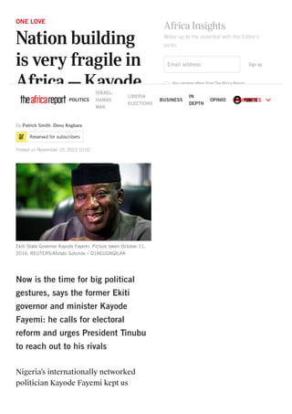 ONE LOVE
Nation building
is very fragile in
Africa – Kayode
Fayemi
Reserved for subscribers
Now is the time for big political
gestures, says the former Ekiti
governor and minister Kayode
Fayemi: he calls for electoral
reform and urges President Tinubu
to reach out to his rivals
Nigeria’s internationally networked
politician Kayode Fayemi kept us
By Patrick Smith, Donu Kogbara
Posted on November 10, 2023 10:02
Ekiti State Governor Kayode Fayemi. Picture taken October 11,
2016. REUTERS/Afolabi Sotunde – D1AEUGNQILAA
Africa Insights
Wake up to the essential with the Editor's
picks.
Email address Sign up
Also receive offers from The Africa Report
Also receive offers from The Africa Report's partners
POLITICS
ISRAEL-
HAMAS
WAR
LIBERIA
ELECTIONS
BUSINESS
IN
DEPTH
OPINION
 P.SMITH
COUNTRIES 
 