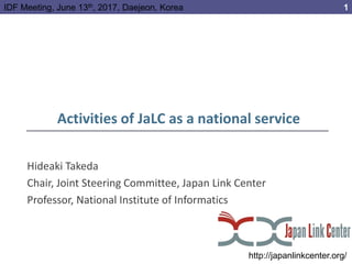 Activities of JaLC as a national service
Hideaki Takeda
Chair, Joint Steering Committee, Japan Link Center
Professor, National Institute of Informatics
http://japanlinkcenter.org/
1IDF Meeting, June 13th, 2017, Daejeon, Korea
 