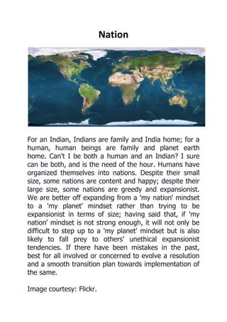 Nation 
For an Indian, Indians are family and India home; for a human, human beings are family and planet earth home. Can't I be both a human and an Indian? I sure can be both, and is the need of the hour. Humans have organized themselves into nations. Despite their small size, some nations are content and happy; despite their large size, some nations are greedy and expansionist. We are better off expanding from a 'my nation' mindset to a 'my planet' mindset rather than trying to be expansionist in terms of size; having said that, if 'my nation' mindset is not strong enough, it will not only be difficult to step up to a 'my planet' mindset but is also likely to fall prey to others' unethical expansionist tendencies. If there have been mistakes in the past, best for all involved or concerned to evolve a resolution and a smooth transition plan towards implementation of the same. Image courtesy: Flickr. 