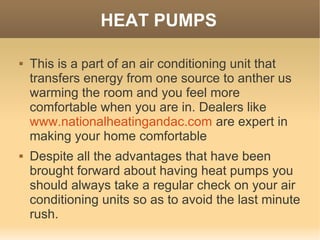 HEAT PUMPS

   This is a part of an air conditioning unit that
    transfers energy from one source to anther us
    warming the room and you feel more
    comfortable when you are in. Dealers like
    www.nationalheatingandac.com are expert in
    making your home comfortable
   Despite all the advantages that have been
    brought forward about having heat pumps you
    should always take a regular check on your air
    conditioning units so as to avoid the last minute
    rush.
 