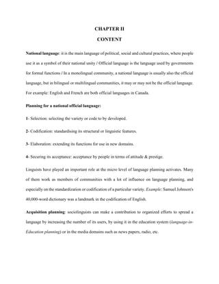 CHAPTER II
CONTENT
National language: it is the main language of political, social and cultural practices, where people
use it as a symbol of their national unity / Official language is the language used by governments
for formal functions / In a monolingual community, a national language is usually also the official
language, but in bilingual or multilingual communities, it may or may not be the official language.
For example: English and French are both official languages in Canada.
Planning for a national official language:
1- Selection: selecting the variety or code to by developed.
2- Codification: standardising its structural or linguistic features.
3- Elaboration: extending its functions for use in new domains.
4- Securing its acceptance: acceptance by people in terms of attitude & prestige.
Linguists have played an important role at the micro level of language planning activates. Many
of them work as members of communities with a lot of influence on language planning, and
especially on the standardization or codification of a particular variety. Example: Samuel Johnson's
40,000-word dictionary was a landmark in the codification of English.
Acquisition planning: sociolinguists can make a contribution to organized efforts to spread a
language by increasing the number of its users, by using it in the education system (language-in-
Education planning) or in the media domains such as news papers, radio, etc.
 