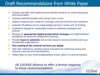 Draft Recommendations from White Paper Consult internally with academics and identify concerns on continuing access and preservation; Evaluate potential benefits and savings from e-only; Assess fit against your needs for coverage, and service terms and conditions.  Evaluate off-setting cost by using budget savings in areas such as binding; Implement clauses for sustainable content in collection strategies and policies; Develop an  appropriate digital preservation strategy  and implementation procedures for local and collaborative archives; Provide  input on selection  and service issues to service providers and your membership organisations; Plan testing of the archival services you adopt; With JISC Collections, develop license provisions for continuing access and relevant e-journal archiving solutions; Collect data on your continuing/perpetual access rights in e-journal licences. UK LOCKSS Alliance to offer a formal response to these recommendations 