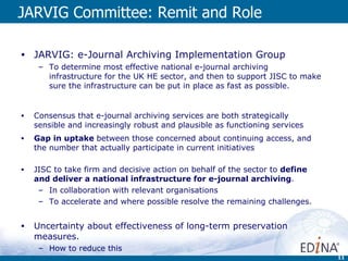 JARVIG Committee: Remit and Role JARVIG: e-Journal Archiving Implementation Group To determine most effective national e-journal archiving infrastructure for the UK HE sector, and then to support JISC to make sure the infrastructure can be put in place as fast as possible. Consensus that e-journal archiving services are both strategically sensible and increasingly robust and plausible as functioning services Gap in uptake  between those concerned about continuing access, and the number that actually participate in current initiatives JISC to take firm and decisive action on behalf of the sector to  define and deliver a national infrastructure for e-journal archiving . In collaboration with relevant organisations  To accelerate and where possible resolve the remaining challenges.  Uncertainty about effectiveness of long-term preservation measures. How to reduce this  