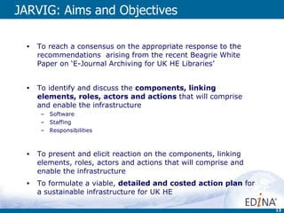 JARVIG: Aims and Objectives To reach a consensus on the appropriate response to the recommendations  arising from the recent Beagrie White Paper on ‘E-Journal Archiving for UK HE Libraries’ To identify and discuss the  components, linking elements, roles, actors and actions  that will comprise and enable the infrastructure Software Staffing Responsibilities To present and elicit reaction on the components, linking elements, roles, actors and actions that will comprise and enable the infrastructure To formulate a viable,  detailed and costed action plan  for a sustainable infrastructure for UK HE 