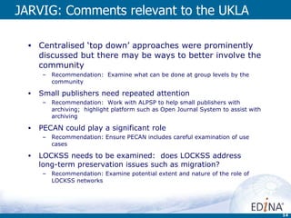 JARVIG: Comments relevant to the UKLA Centralised ‘top down’ approaches were prominently discussed but there may be ways to better involve the community Recommendation:  Examine what can be done at group levels by the community Small publishers need repeated attention Recommendation:  Work with ALPSP to help small publishers with archiving;  highlight platform such as Open Journal System to assist with archiving PECAN could play a significant role Recommendation: Ensure PECAN includes careful examination of use cases LOCKSS needs to be examined:  does LOCKSS address long-term preservation issues such as migration? Recommendation: Examine potential extent and nature of the role of LOCKSS networks 