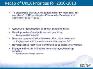 Recap of UKLA Priorities for 2010-2013 To encourage the UKLA to be led more ‘by members, for members’, JISC has funded Community Development Activities (2010 – 2013). Continued identification of at-risk scholarly titles Develop well-defined policies and practices Encourage their adoption Improve communication between the UKLA members Engagement with the wider community, e.g. via DPC Develop active ‘self-help’ communities to share information Engage with other initiatives to encourage joined-up services Benefit from ‘Shared Services’ 