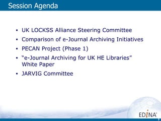 Session Agenda  UK LOCKSS Alliance Steering Committee Comparison of e-Journal Archiving Initiatives PECAN Project (Phase 1) “ e-Journal Archiving for UK HE Libraries” White Paper JARVIG Committee 