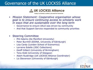 Governance of the UK LOCKSS Alliance Mission Statement: Cooperative organisation whose goal is to ensure continuing access to scholarly work in ways that are sustainable over the long term Governance to ensure UKLA was driven by community And that Support Service responded to community priorities Steering Committee Phil Adams (De Montfort University) Peter Burnhill (EDINA, University of Edinburgh) Lisa Cardy (London School of Economics) Lorraine Estelle (JISC Collections) Geoff Gilbert (University of Birmingham)  Tony Kidd (University of Glasgow) Adam Rusbridge (UK LOCKSS Alliance Coordinator) Liz Stevenson (University of Edinburgh) 