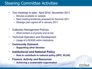 Steering Committee Activities Two meetings to date:  April 2010, November 2011 Minutes available on website Next meeting tentatively proposed for Summer 2011 Strategic plan signed off in January 2011 Collection Management Policies What content is of priority and at-risk Technical Operation and Development Usage of LOCKSS within institutions Community Outreach  Supporting other libraries Institutional and National Policy How to contribute to national policy (DPC, RLUK) Finance, Activity and Resources Achieving a sustainable organisation  