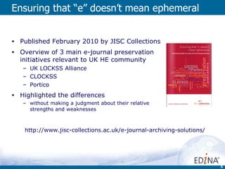 Ensuring that “e” doesn’t mean ephemeral Published February 2010 by JISC Collections Overview of 3 main e-journal preservation initiatives relevant to UK HE community UK LOCKSS Alliance CLOCKSS Portico Highlighted the differences  without making a judgment about their relative strengths and weaknesses http://www.jisc-collections.ac.uk/e-journal-archiving-solutions/ 