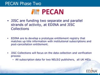 PECAN Phase Two JISC are funding two separate and parallel strands of activity, at EDINA and JISC Collections EDINA are to develop a prototype entitlement registry that matches up title information with institutional subscriptions and post-cancellation entitlement. JISC Collections will focus on the data collection and verification process  All subscription data for two NELSi2 publishers,  all UK HEIs 