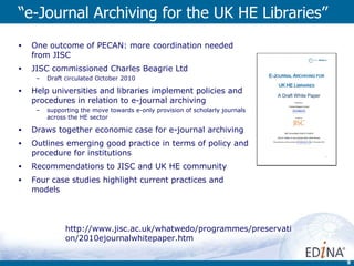 “ e-Journal Archiving for the UK HE Libraries”  One outcome of PECAN: more coordination needed from JISC JISC commissioned Charles Beagrie Ltd Draft circulated October 2010 Help universities and libraries implement policies and procedures in relation to e-journal archiving  supporting the move towards e-only provision of scholarly journals across the HE sector Draws together economic case for e-journal archiving Outlines emerging good practice in terms of policy and procedure for institutions Recommendations to JISC and UK HE community Four case studies highlight current practices and models http://www.jisc.ac.uk/whatwedo/programmes/preservation/2010ejournalwhitepaper.htm 