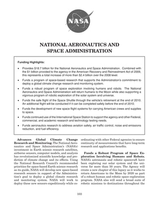 NATiONAL AERONAuTiCS ANd
                      SPACE AdMiNiSTRATiON

  Funding Highlights:

  •	 Provides	$18.7	billion	for	the	National	Aeronautics	and	Space	Administration.		Combined	with	
     the	$1	billion	provided	to	the	agency	in	the	American	Recovery	and	Reinvestment	Act	of	2009,	
     this	represents	a	total	increase	of	more	than	$2.4	billion	over	the	2008	level.
  •	 Funds	a	program	of	space-based	research	that	supports	the	Administration’s	commitment	to	
     deploy	a	global	climate	change	research	and	monitoring	system.
  •	 Funds	 a	 robust	 program	 of	 space	 exploration	 involving	 humans	 and	 robots.	 	 The	 National	
     Aeronautics	and	Space	Administration	will	return	humans	to	the	Moon	while	also	supporting	a	
     vigorous	program	of	robotic	exploration	of	the	solar	system	and	universe.	
  •	 Funds	the	safe	flight	of	the	Space	Shuttle	through	the	vehicle’s	retirement	at	the	end	of	2010.	
                                                                                                    	
     An	additional	flight	will	be	conducted	if	it	can	be	completed	safely	before	the	end	of	2010.	
  •	 Funds	the	development	of	new	space	flight	systems	for	carrying	American	crews	and	supplies	
     to	space.
  •	 Funds	continued	use	of	the	International	Space	Station	to	support	the	agency	and	other	Federal,	
     commercial,	and	academic	research	and	technology	testing	needs.	
  •	 Funds	aeronautics	research	to	address	aviation	safety,	air	traffic	control,	noise	and	emissions	
     reduction,	and	fuel	efficiency.	


   Advances       Global    Climate      Change       ordinating with other Federal agencies to ensure
Research and Monitoring. The National Aero-           continuity of measurements that have long-term
nautics and Space Administration’s (NASA’s)           research and applications benefits�
investment in Earth science research satellites,
airborne sensors, computer models, and analysis          funds a Robust Program of Space Ex-
has revolutionized scientific knowledge and pre-      ploration involving humans and Robots.
diction of climate change and its effects� Using      NASA’s astronauts and robotic spacecraft have
the National research Council’s recommended           been exploring our solar system and the uni-
priorities for space-based Earth science research     verse for more than 50 years� The Agency will
as its guide, NASA will develop new space-based       create a new chapter of this legacy as it works to
research sensors in support of the Administra-        return Americans to the Moon by 2020 as part
tion’s goal to deploy a global climate research       of a robust human and robotic space exploration
and monitoring system� NASA will work to              program� NASA also will send a broad suite of
deploy these new sensors expeditiously while co-      robotic missions to destinations throughout the


                                                   103
 