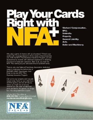 Why play a game of chance with your business? Protect your
assets with coverage tailored to fit the needs of franchisees like
you. With the NFA+ Plus Business Insurance Program, you are
represented by brokers with extensive experience in obtaining
insurance for restaurant operators. Best of all, you have the
NFA+ Plus serving as your advocate should a problem arise.
There is only one National Franchisee Association dedicated
solely to improving the bottom line of
BURGER KING®
franchisees. And
there is only one NFA+ Plus
Business Insurance Program.
Call us for your property and casualty
needs today. Send us your offer from
another agency, and we will tell you
where you might be at risk and
whether we can meet or beat their
price and terms. No games, no obliga-
tion. You are guaranteed a quote.
Call the NFA+ Plus office at
(866) 402-7952 for your quote, or e-mail
memberservices@namgllc.com.
Workers’Compensation.
EPLI.
Umbrella.
Property.
General Liability.
Auto.
Boiler and Machinery.NFA+.
PlayYourCards
Right with
 