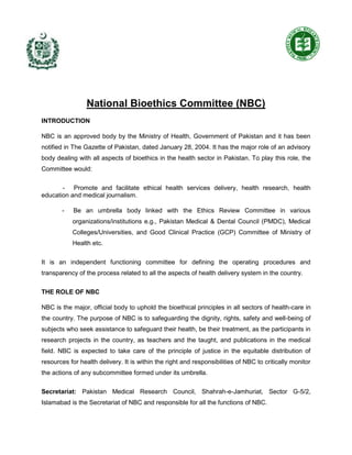 National Bioethics Committee (NBC)
INTRODUCTION
NBC is an approved body by the Ministry of Health, Government of Pakistan and it has been
notified in The Gazette of Pakistan, dated January 28, 2004. It has the major role of an advisory
body dealing with all aspects of bioethics in the health sector in Pakistan. To play this role, the
Committee would:
- Promote and facilitate ethical health services delivery, health research, health
education and medical journalism.
- Be an umbrella body linked with the Ethics Review Committee in various
organizations/institutions e.g., Pakistan Medical & Dental Council (PMDC), Medical
Colleges/Universities, and Good Clinical Practice (GCP) Committee of Ministry of
Health etc.
It is an independent functioning committee for defining the operating procedures and
transparency of the process related to all the aspects of health delivery system in the country.
THE ROLE OF NBC
NBC is the major, official body to uphold the bioethical principles in all sectors of health-care in
the country. The purpose of NBC is to safeguarding the dignity, rights, safety and well-being of
subjects who seek assistance to safeguard their health, be their treatment, as the participants in
research projects in the country, as teachers and the taught, and publications in the medical
field. NBC is expected to take care of the principle of justice in the equitable distribution of
resources for health delivery. It is within the right and responsibilities of NBC to critically monitor
the actions of any subcommittee formed under its umbrella.
Secretariat: Pakistan Medical Research Council, Shahrah-e-Jamhuriat, Sector G-5/2,
Islamabad is the Secretariat of NBC and responsible for all the functions of NBC.
 