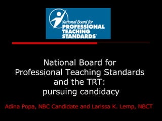 National Board for  Professional Teaching Standards  and the TRT:  pursuing candidacy Adina Popa, NBC Candidate and Larissa K. Lemp, NBCT   