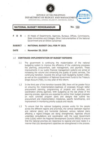 REPUBLIC OF THE PHILIPPINES
DEPARTMENT OF BUDGET AND MANAGEME
BONCODIN I-TALL, GENERAL SOLANO ST., SAN MIGUEL, MANILA
0 1 £
USLKASR-
IN"%
L BUDGET ENDUj No. 133
F 0 R : All Heads of Departments, Agencies, Bureaus, Offices, Commissions,
State Universities and Colleges, Other Instrumentalities of the National
Government and all Others Concerned
SUBJECT : NATIONAL BUDGET CALL FOR FY 2021
DATE November 29, 2019
1.0 CONTINUED IMPLEMENTATION OF BUDGET REFORMS
1.1 The government is continuing the modernization of the national
budgeting system to improve the efficiency of the underlying processes
like planning, procurement, cash management, and payment. These
improvements in our public financial management systems are aimed at
increasing the volume and enhancin6 the quality of public services. The
continuing transition, towards the annual Cash Budgeting System (CBS),
as well as the consolidation of National Government funds to the Treasury
Single Account (TSA), is a key pillar of this reform.
1.2 In the third year of the transition towards CBS, there will be greater focus
on ensuring the implementation-readiness of proposals through better
procurement planning, programming of projects and activities, and
coordination among agencies. With budgeting as the last phase of the
planning process, agencies are expected to anchor their budget proposals
on more concrete program plans and designs that outline key
procurement and implementation milestones, specific beneficiaries, and
improvement in monitoring priority outputs and results.
1.3 To ensure that the national budgeting process works for the people
across the different regions and provinces, the vertical (between regional
and national plans) and horizontal (between various national plans
affecting a region) linkages are being strengthened. Agencies should
undertake consultations and coordination with the Local Government
Units (LGUs) within the Regional Development Councils (RDCs) to ensure
that the national priorities are responsive to regional and local needs in a
manner that LGU development capacities are strengthened in the process.
 