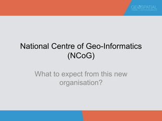 National Centre of Geo-Informatics
(NCoG)
What to expect from this new
organisation?
 